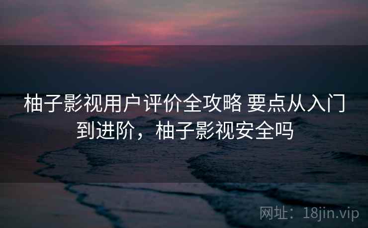 柚子影视用户评价全攻略 要点从入门到进阶,柚子影视安全吗 柚子影视用户评价全攻略 要点从入门到进阶,柚子影视安全吗