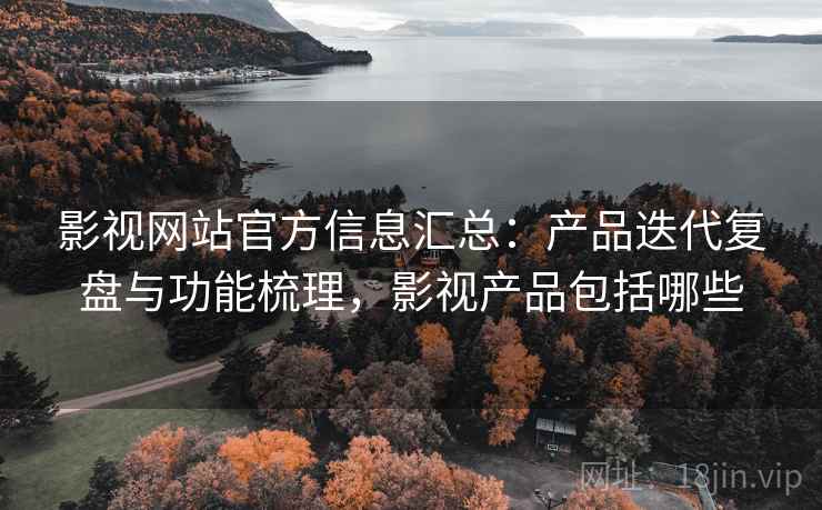 影视网站官方信息汇总:产品迭代复盘与功能梳理,影视产品包括哪些 影视网站官方信息汇总:产品迭代复盘与功能梳理,影视产品包括哪些