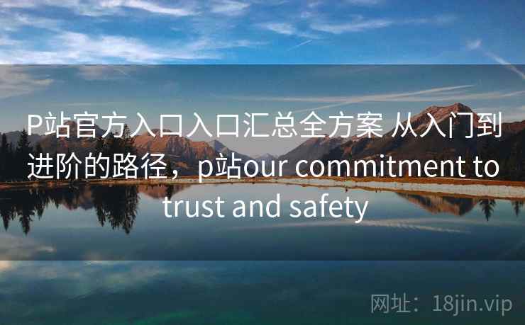 P站官方入口入口汇总全方案 从入门到进阶的路径，p站our commitment to trust and safety