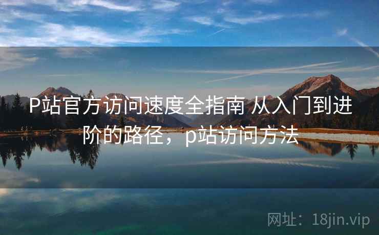 P站官方访问速度全指南 从入门到进阶的路径,p站访问方法 P站官方访问速度全指南 从入门到进阶的路径,p站访问方法