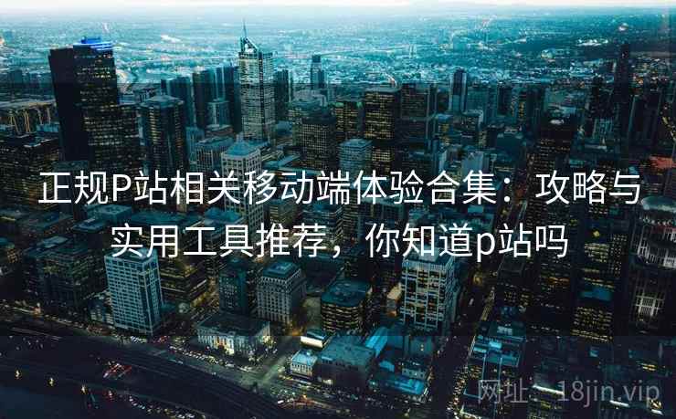 正规P站相关移动端体验合集:攻略与实用工具推荐,你知道p站吗 正规P站相关移动端体验合集:攻略与实用工具推荐,你知道p站吗