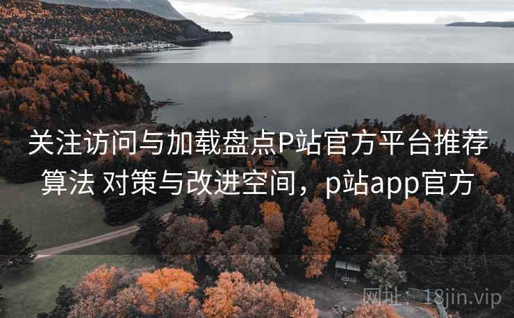 关注访问与加载盘点P站官方平台推荐算法 对策与改进空间,p站app官方 关注访问与加载盘点P站官方平台推荐算法 对策与改进空间,p站app官方
