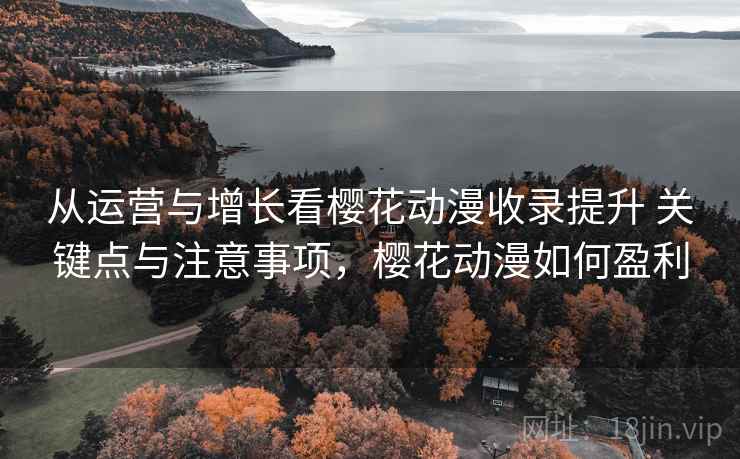 从运营与增长看樱花动漫收录提升 关键点与注意事项，樱花动漫如何盈利