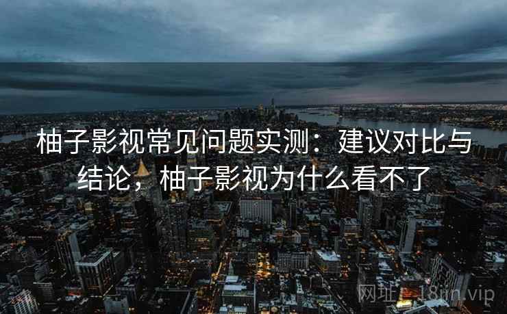 柚子影视常见问题实测：建议对比与结论，柚子影视为什么看不了