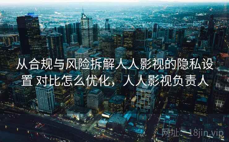 从合规与风险拆解人人影视的隐私设置 对比怎么优化，人人影视负责人