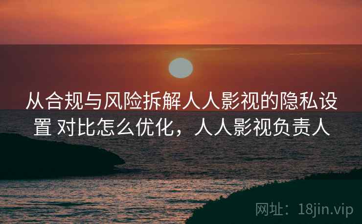 从合规与风险拆解人人影视的隐私设置 对比怎么优化,人人影视负责人 从合规与风险拆解人人影视的隐私设置 对比怎么优化,人人影视负责人
