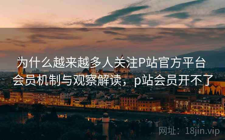 为什么越来越多人关注P站官方平台 会员机制与观察解读,p站会员开不了 为什么越来越多人关注P站官方平台 会员机制与观察解读,p站会员开不了