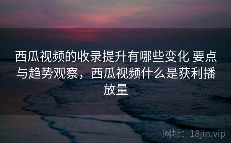 西瓜视频的收录提升有哪些变化 要点与趋势观察，西瓜视频什么是获利播放量
