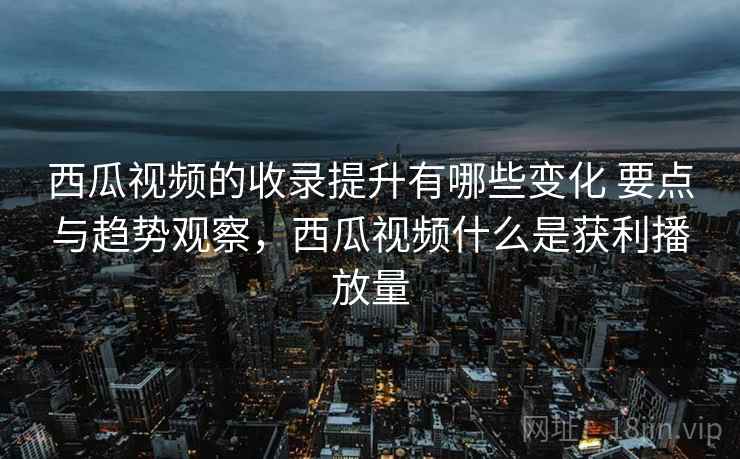 西瓜视频的收录提升有哪些变化 要点与趋势观察，西瓜视频什么是获利播放量