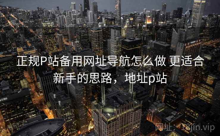 正规P站备用网址导航怎么做 更适合新手的思路,地址p站 正规P站备用网址导航怎么做 更适合新手的思路,地址p站