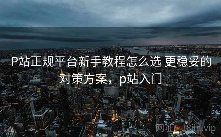P站正规平台新手教程怎么选 更稳妥的对策方案，p站入门
