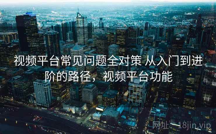 视频平台常见问题全对策 从入门到进阶的路径，视频平台功能