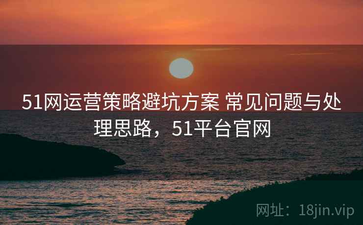 51网运营策略避坑方案 常见问题与处理思路,51平台官网 51网运营策略避坑方案 常见问题与处理思路,51平台官网