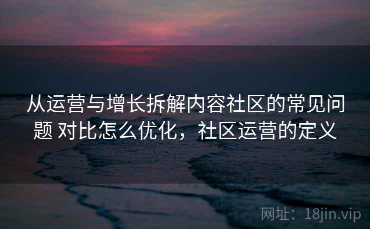 从运营与增长拆解内容社区的常见问题 对比怎么优化，社区运营的定义