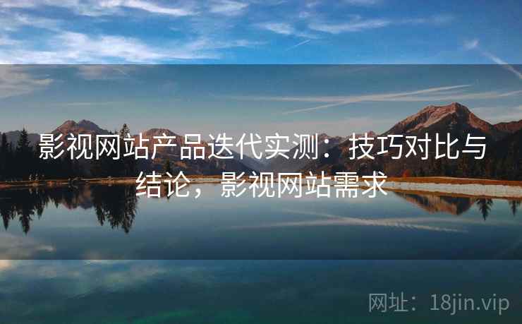 影视网站产品迭代实测：技巧对比与结论，影视网站需求