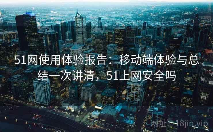 51网使用体验报告：移动端体验与总结一次讲清，51上网安全吗