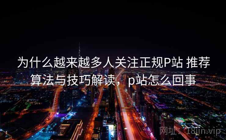 为什么越来越多人关注正规P站 推荐算法与技巧解读，p站怎么回事