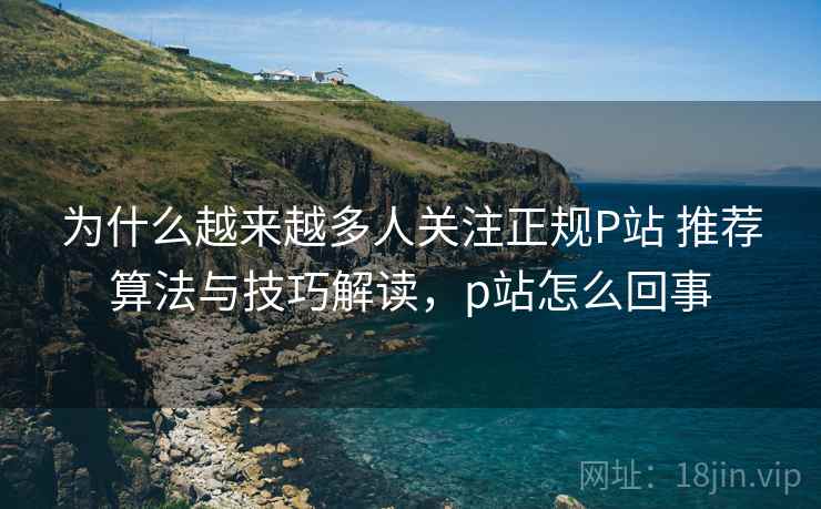 为什么越来越多人关注正规P站 推荐算法与技巧解读，p站怎么回事