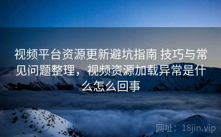 视频平台资源更新避坑指南 技巧与常见问题整理，视频资源加载异常是什么怎么回事
