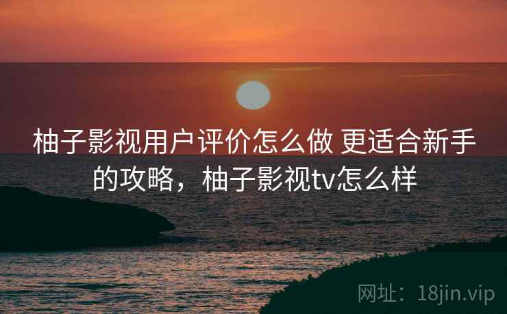柚子影视用户评价怎么做 更适合新手的攻略，柚子影视tv怎么样