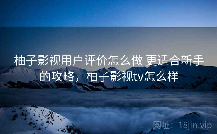 柚子影视用户评价怎么做 更适合新手的攻略，柚子影视tv怎么样