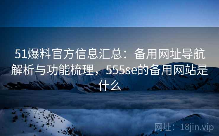 51爆料官方信息汇总：备用网址导航解析与功能梳理，555se的备用网站是什么