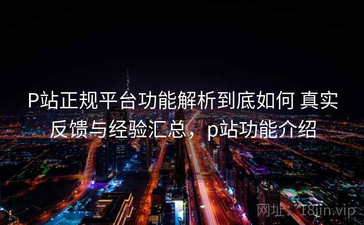 P站正规平台功能解析到底如何 真实反馈与经验汇总，p站功能介绍