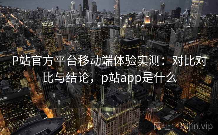 P站官方平台移动端体验实测：对比对比与结论，p站app是什么