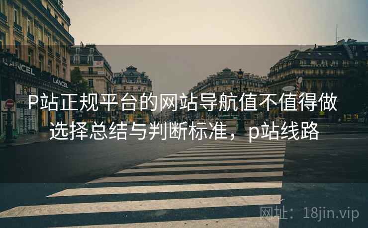 P站正规平台的网站导航值不值得做 选择总结与判断标准，p站线路