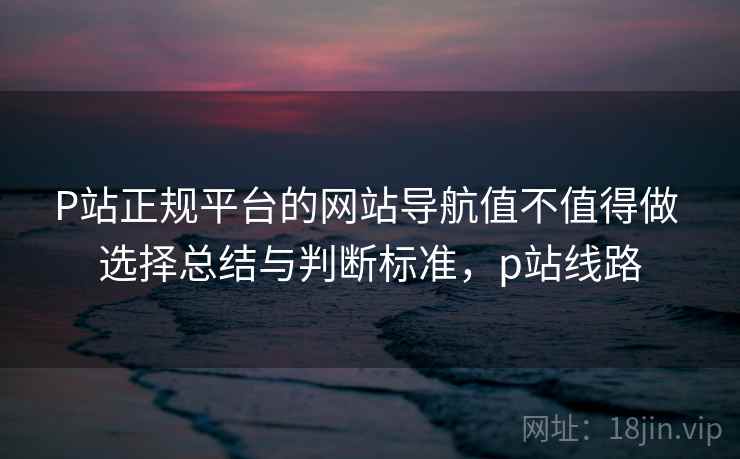 P站正规平台的网站导航值不值得做 选择总结与判断标准，p站线路