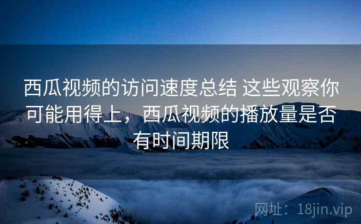 西瓜视频的访问速度总结 这些观察你可能用得上，西瓜视频的播放量是否有时间期限