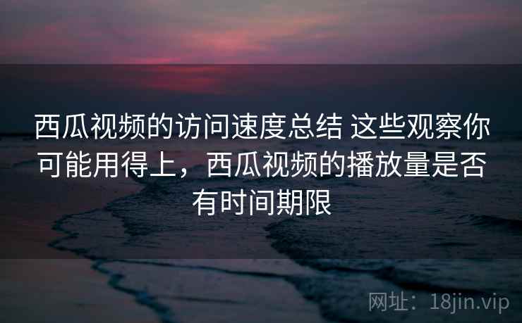 西瓜视频的访问速度总结 这些观察你可能用得上，西瓜视频的播放量是否有时间期限