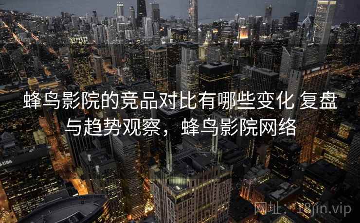 蜂鸟影院的竞品对比有哪些变化 复盘与趋势观察，蜂鸟影院网络