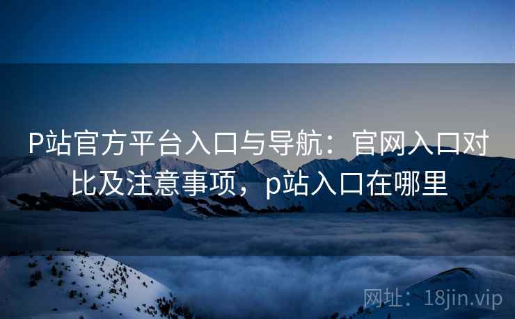 P站官方平台入口与导航：官网入口对比及注意事项，p站入口在哪里