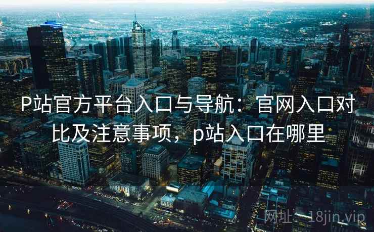 P站官方平台入口与导航：官网入口对比及注意事项，p站入口在哪里