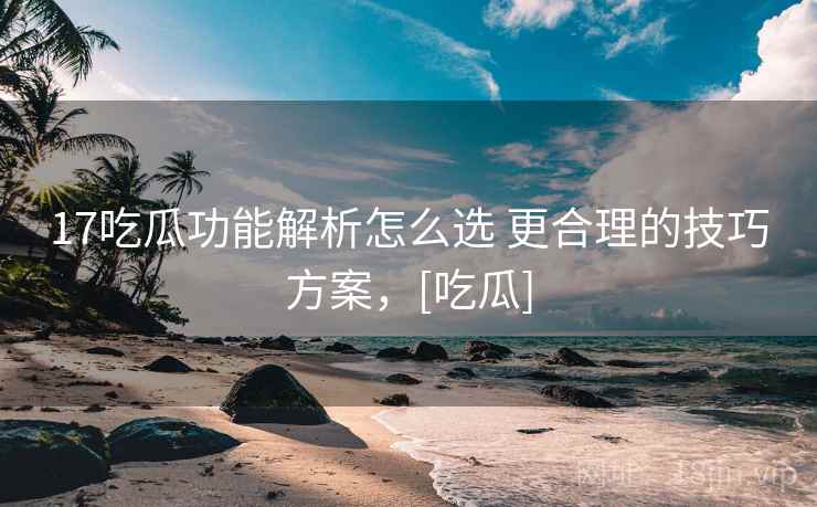17吃瓜功能解析怎么选 更合理的技巧方案，[吃瓜]