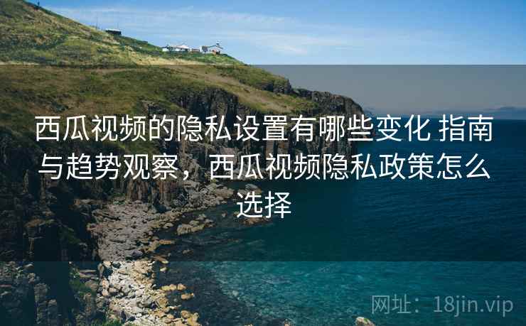 西瓜视频的隐私设置有哪些变化 指南与趋势观察，西瓜视频隐私政策怎么选择