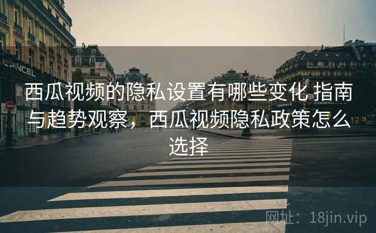西瓜视频的隐私设置有哪些变化 指南与趋势观察，西瓜视频隐私政策怎么选择