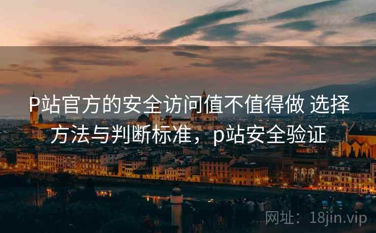P站官方的安全访问值不值得做 选择方法与判断标准，p站安全验证