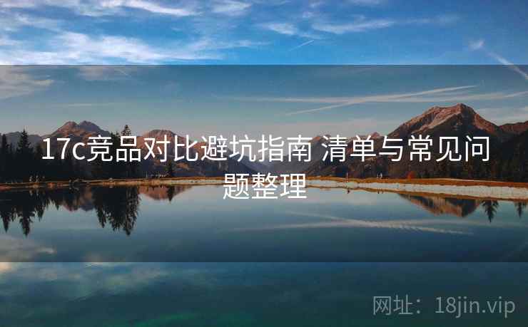 17c竞品对比避坑指南 清单与常见问题整理