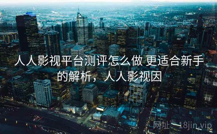 人人影视平台测评怎么做 更适合新手的解析，人人影视因