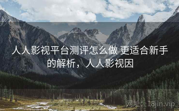 人人影视平台测评怎么做 更适合新手的解析，人人影视因