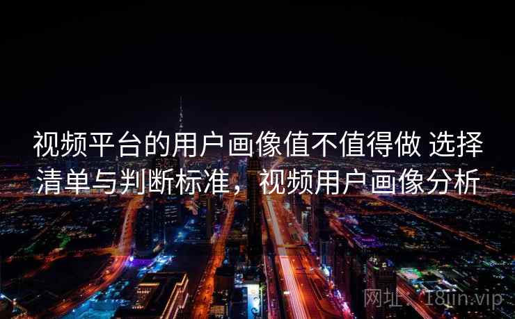 视频平台的用户画像值不值得做 选择清单与判断标准，视频用户画像分析