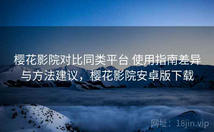 樱花影院对比同类平台 使用指南差异与方法建议，樱花影院安卓版下载