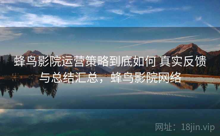 蜂鸟影院运营策略到底如何 真实反馈与总结汇总，蜂鸟影院网络