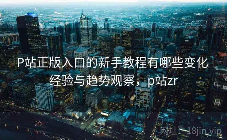 P站正版入口的新手教程有哪些变化 经验与趋势观察，p站zr