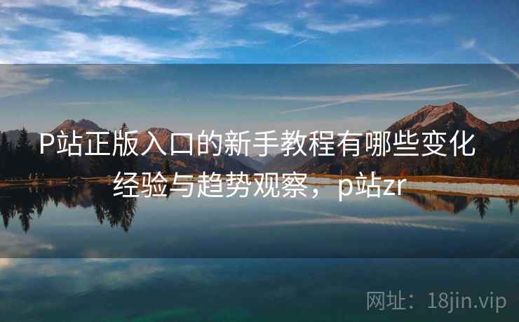 P站正版入口的新手教程有哪些变化 经验与趋势观察，p站zr
