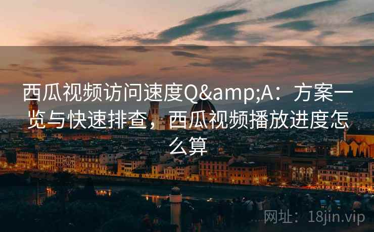 西瓜视频访问速度Q&A：方案一览与快速排查，西瓜视频播放进度怎么算