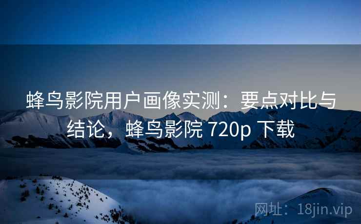 蜂鸟影院用户画像实测：要点对比与结论，蜂鸟影院 720p 下载
