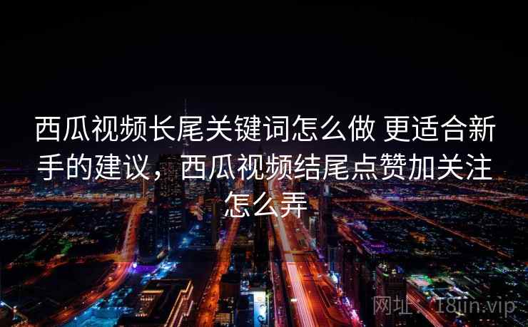 西瓜视频长尾关键词怎么做 更适合新手的建议，西瓜视频结尾点赞加关注怎么弄